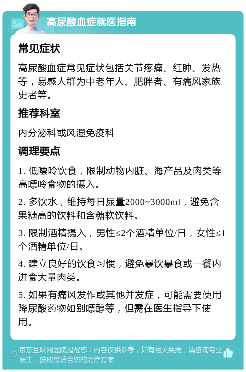 高尿酸血症就医指南 常见症状 高尿酸血症常见症状包括关节疼痛、红肿、发热等，易感人群为中老年人、肥胖者、有痛风家族史者等。 推荐科室 内分泌科或风湿免疫科 调理要点 1. 低嘌呤饮食，限制动物内脏、海产品及肉类等高嘌呤食物的摄入。 2. 多饮水，维持每日尿量2000~3000ml，避免含果糖高的饮料和含糖软饮料。 3. 限制酒精摄入，男性≤2个酒精单位/日，女性≤1个酒精单位/日。 4. 建立良好的饮食习惯，避免暴饮暴食或一餐内进食大量肉类。 5. 如果有痛风发作或其他并发症，可能需要使用降尿酸药物如别嘌醇等，但需在医生指导下使用。