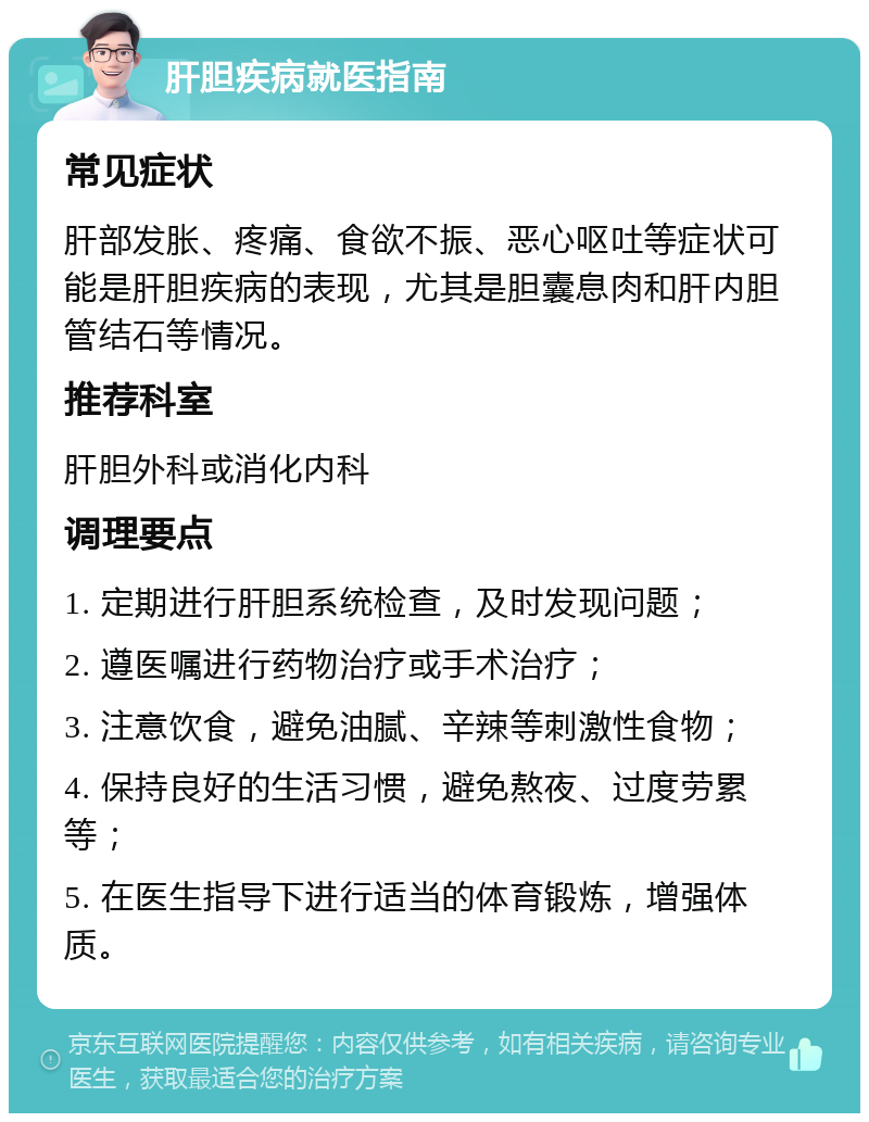 肝胆疾病就医指南 常见症状 肝部发胀、疼痛、食欲不振、恶心呕吐等症状可能是肝胆疾病的表现，尤其是胆囊息肉和肝内胆管结石等情况。 推荐科室 肝胆外科或消化内科 调理要点 1. 定期进行肝胆系统检查，及时发现问题； 2. 遵医嘱进行药物治疗或手术治疗； 3. 注意饮食，避免油腻、辛辣等刺激性食物； 4. 保持良好的生活习惯，避免熬夜、过度劳累等； 5. 在医生指导下进行适当的体育锻炼，增强体质。