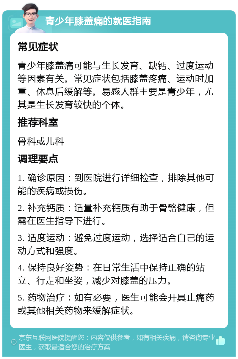 青少年膝盖痛的就医指南 常见症状 青少年膝盖痛可能与生长发育、缺钙、过度运动等因素有关。常见症状包括膝盖疼痛、运动时加重、休息后缓解等。易感人群主要是青少年，尤其是生长发育较快的个体。 推荐科室 骨科或儿科 调理要点 1. 确诊原因：到医院进行详细检查，排除其他可能的疾病或损伤。 2. 补充钙质：适量补充钙质有助于骨骼健康，但需在医生指导下进行。 3. 适度运动：避免过度运动，选择适合自己的运动方式和强度。 4. 保持良好姿势：在日常生活中保持正确的站立、行走和坐姿，减少对膝盖的压力。 5. 药物治疗：如有必要，医生可能会开具止痛药或其他相关药物来缓解症状。