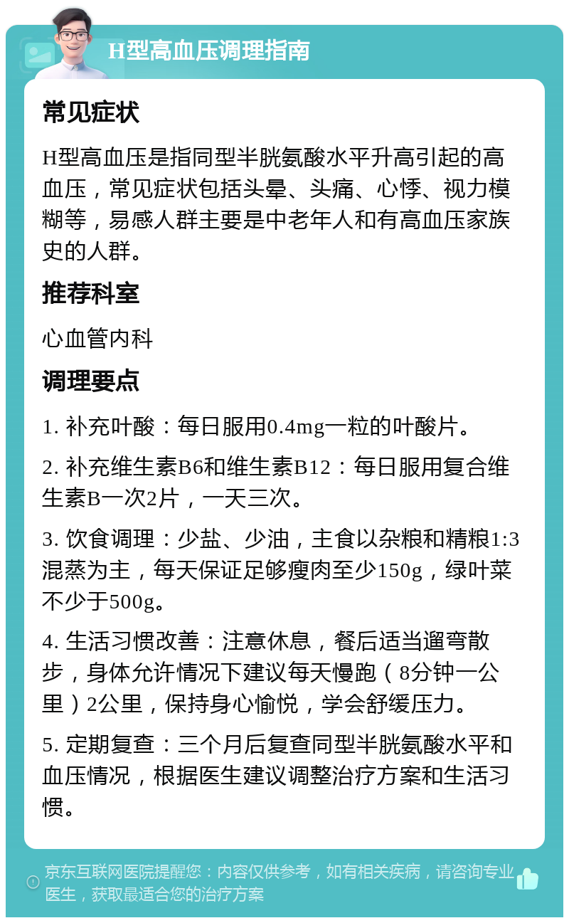 H型高血压调理指南 常见症状 H型高血压是指同型半胱氨酸水平升高引起的高血压，常见症状包括头晕、头痛、心悸、视力模糊等，易感人群主要是中老年人和有高血压家族史的人群。 推荐科室 心血管内科 调理要点 1. 补充叶酸：每日服用0.4mg一粒的叶酸片。 2. 补充维生素B6和维生素B12：每日服用复合维生素B一次2片，一天三次。 3. 饮食调理：少盐、少油，主食以杂粮和精粮1:3混蒸为主，每天保证足够瘦肉至少150g，绿叶菜不少于500g。 4. 生活习惯改善：注意休息，餐后适当遛弯散步，身体允许情况下建议每天慢跑（8分钟一公里）2公里，保持身心愉悦，学会舒缓压力。 5. 定期复查：三个月后复查同型半胱氨酸水平和血压情况，根据医生建议调整治疗方案和生活习惯。