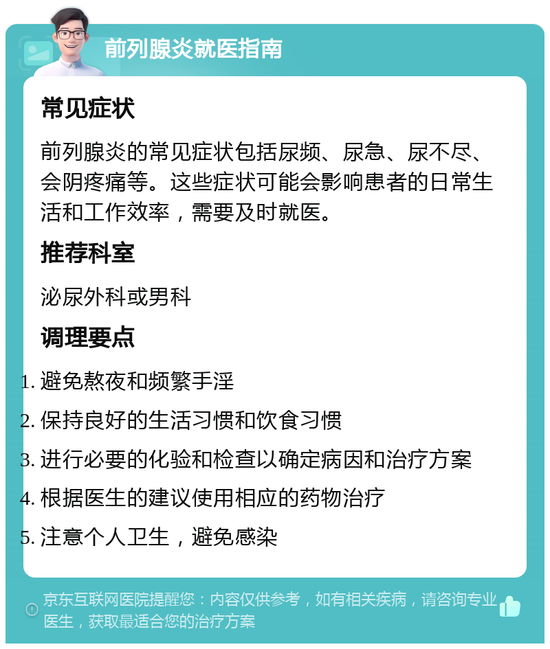 前列腺炎就医指南 常见症状 前列腺炎的常见症状包括尿频、尿急、尿不尽、会阴疼痛等。这些症状可能会影响患者的日常生活和工作效率，需要及时就医。 推荐科室 泌尿外科或男科 调理要点 避免熬夜和频繁手淫 保持良好的生活习惯和饮食习惯 进行必要的化验和检查以确定病因和治疗方案 根据医生的建议使用相应的药物治疗 注意个人卫生，避免感染