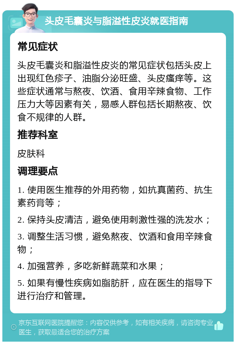 头皮毛囊炎与脂溢性皮炎就医指南 常见症状 头皮毛囊炎和脂溢性皮炎的常见症状包括头皮上出现红色疹子、油脂分泌旺盛、头皮瘙痒等。这些症状通常与熬夜、饮酒、食用辛辣食物、工作压力大等因素有关，易感人群包括长期熬夜、饮食不规律的人群。 推荐科室 皮肤科 调理要点 1. 使用医生推荐的外用药物，如抗真菌药、抗生素药膏等； 2. 保持头皮清洁，避免使用刺激性强的洗发水； 3. 调整生活习惯，避免熬夜、饮酒和食用辛辣食物； 4. 加强营养，多吃新鲜蔬菜和水果； 5. 如果有慢性疾病如脂肪肝，应在医生的指导下进行治疗和管理。