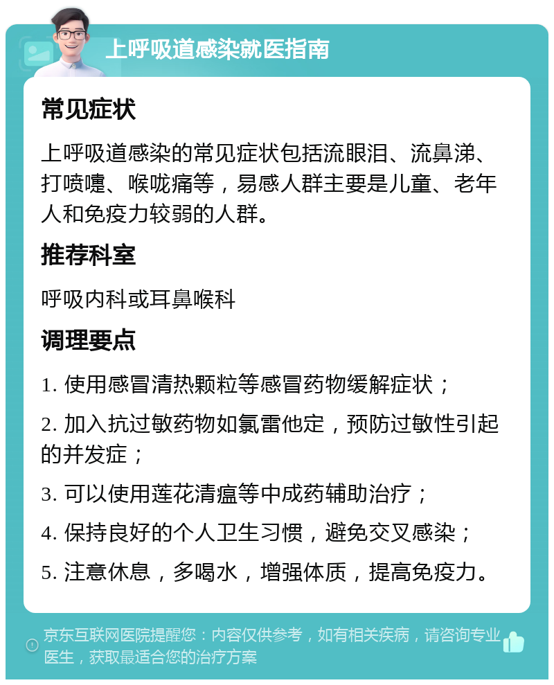 上呼吸道感染就医指南 常见症状 上呼吸道感染的常见症状包括流眼泪、流鼻涕、打喷嚏、喉咙痛等，易感人群主要是儿童、老年人和免疫力较弱的人群。 推荐科室 呼吸内科或耳鼻喉科 调理要点 1. 使用感冒清热颗粒等感冒药物缓解症状； 2. 加入抗过敏药物如氯雷他定，预防过敏性引起的并发症； 3. 可以使用莲花清瘟等中成药辅助治疗； 4. 保持良好的个人卫生习惯，避免交叉感染； 5. 注意休息，多喝水，增强体质，提高免疫力。