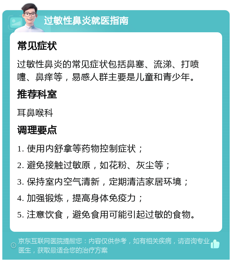 过敏性鼻炎就医指南 常见症状 过敏性鼻炎的常见症状包括鼻塞、流涕、打喷嚏、鼻痒等，易感人群主要是儿童和青少年。 推荐科室 耳鼻喉科 调理要点 1. 使用内舒拿等药物控制症状； 2. 避免接触过敏原，如花粉、灰尘等； 3. 保持室内空气清新，定期清洁家居环境； 4. 加强锻炼，提高身体免疫力； 5. 注意饮食，避免食用可能引起过敏的食物。