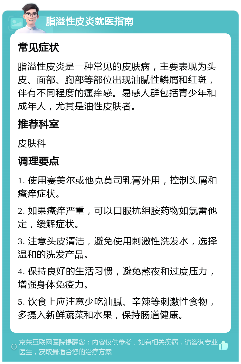 脂溢性皮炎就医指南 常见症状 脂溢性皮炎是一种常见的皮肤病，主要表现为头皮、面部、胸部等部位出现油腻性鳞屑和红斑，伴有不同程度的瘙痒感。易感人群包括青少年和成年人，尤其是油性皮肤者。 推荐科室 皮肤科 调理要点 1. 使用赛美尔或他克莫司乳膏外用，控制头屑和瘙痒症状。 2. 如果瘙痒严重，可以口服抗组胺药物如氯雷他定，缓解症状。 3. 注意头皮清洁，避免使用刺激性洗发水，选择温和的洗发产品。 4. 保持良好的生活习惯，避免熬夜和过度压力，增强身体免疫力。 5. 饮食上应注意少吃油腻、辛辣等刺激性食物，多摄入新鲜蔬菜和水果，保持肠道健康。