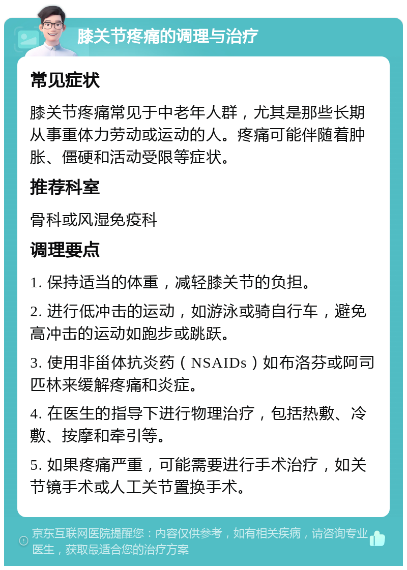 膝关节疼痛的调理与治疗 常见症状 膝关节疼痛常见于中老年人群，尤其是那些长期从事重体力劳动或运动的人。疼痛可能伴随着肿胀、僵硬和活动受限等症状。 推荐科室 骨科或风湿免疫科 调理要点 1. 保持适当的体重，减轻膝关节的负担。 2. 进行低冲击的运动，如游泳或骑自行车，避免高冲击的运动如跑步或跳跃。 3. 使用非甾体抗炎药（NSAIDs）如布洛芬或阿司匹林来缓解疼痛和炎症。 4. 在医生的指导下进行物理治疗，包括热敷、冷敷、按摩和牵引等。 5. 如果疼痛严重，可能需要进行手术治疗，如关节镜手术或人工关节置换手术。