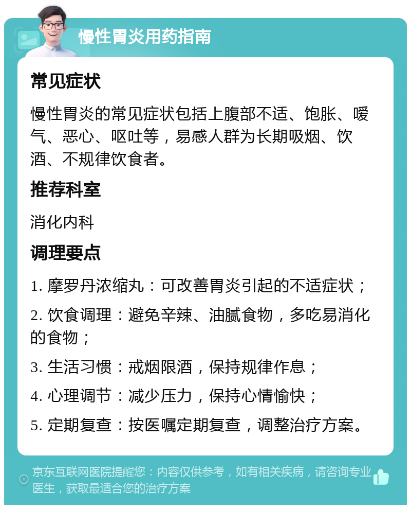 慢性胃炎用药指南 常见症状 慢性胃炎的常见症状包括上腹部不适、饱胀、嗳气、恶心、呕吐等，易感人群为长期吸烟、饮酒、不规律饮食者。 推荐科室 消化内科 调理要点 1. 摩罗丹浓缩丸：可改善胃炎引起的不适症状； 2. 饮食调理：避免辛辣、油腻食物，多吃易消化的食物； 3. 生活习惯：戒烟限酒，保持规律作息； 4. 心理调节：减少压力，保持心情愉快； 5. 定期复查：按医嘱定期复查，调整治疗方案。