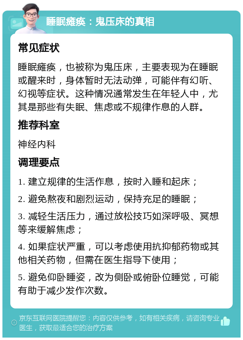 睡眠瘫痪：鬼压床的真相 常见症状 睡眠瘫痪，也被称为鬼压床，主要表现为在睡眠或醒来时，身体暂时无法动弹，可能伴有幻听、幻视等症状。这种情况通常发生在年轻人中，尤其是那些有失眠、焦虑或不规律作息的人群。 推荐科室 神经内科 调理要点 1. 建立规律的生活作息，按时入睡和起床； 2. 避免熬夜和剧烈运动，保持充足的睡眠； 3. 减轻生活压力，通过放松技巧如深呼吸、冥想等来缓解焦虑； 4. 如果症状严重，可以考虑使用抗抑郁药物或其他相关药物，但需在医生指导下使用； 5. 避免仰卧睡姿，改为侧卧或俯卧位睡觉，可能有助于减少发作次数。