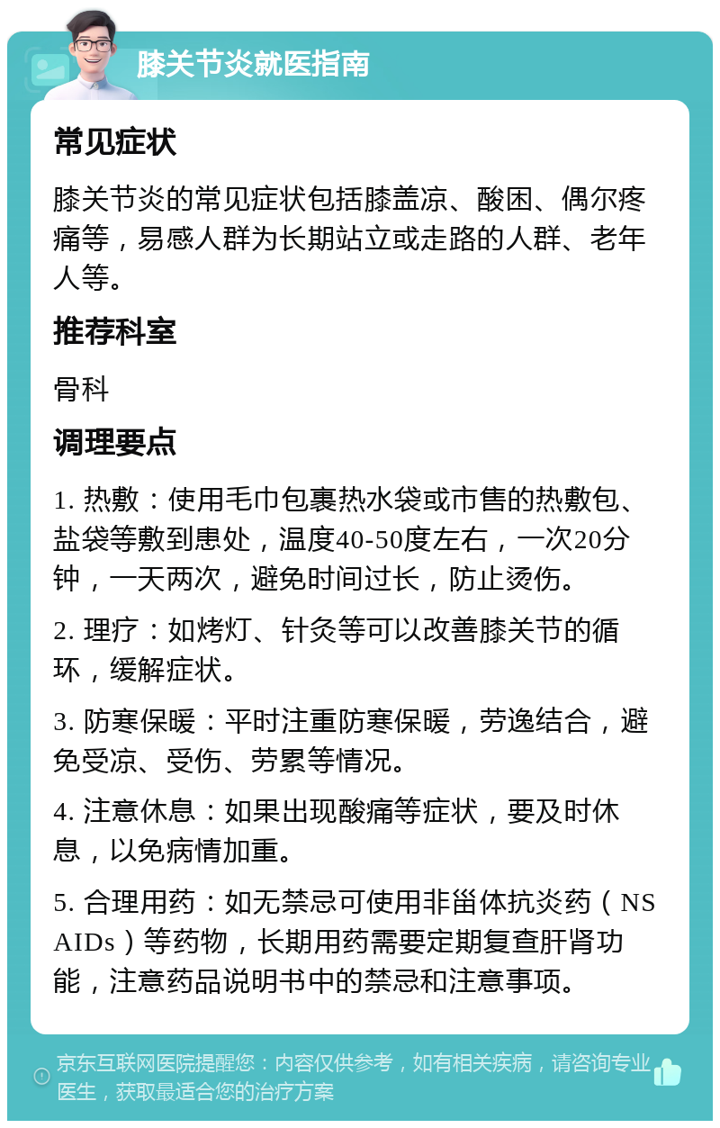 膝关节炎就医指南 常见症状 膝关节炎的常见症状包括膝盖凉、酸困、偶尔疼痛等，易感人群为长期站立或走路的人群、老年人等。 推荐科室 骨科 调理要点 1. 热敷：使用毛巾包裹热水袋或市售的热敷包、盐袋等敷到患处，温度40-50度左右，一次20分钟，一天两次，避免时间过长，防止烫伤。 2. 理疗：如烤灯、针灸等可以改善膝关节的循环，缓解症状。 3. 防寒保暖：平时注重防寒保暖，劳逸结合，避免受凉、受伤、劳累等情况。 4. 注意休息：如果出现酸痛等症状，要及时休息，以免病情加重。 5. 合理用药：如无禁忌可使用非甾体抗炎药（NSAIDs）等药物，长期用药需要定期复查肝肾功能，注意药品说明书中的禁忌和注意事项。