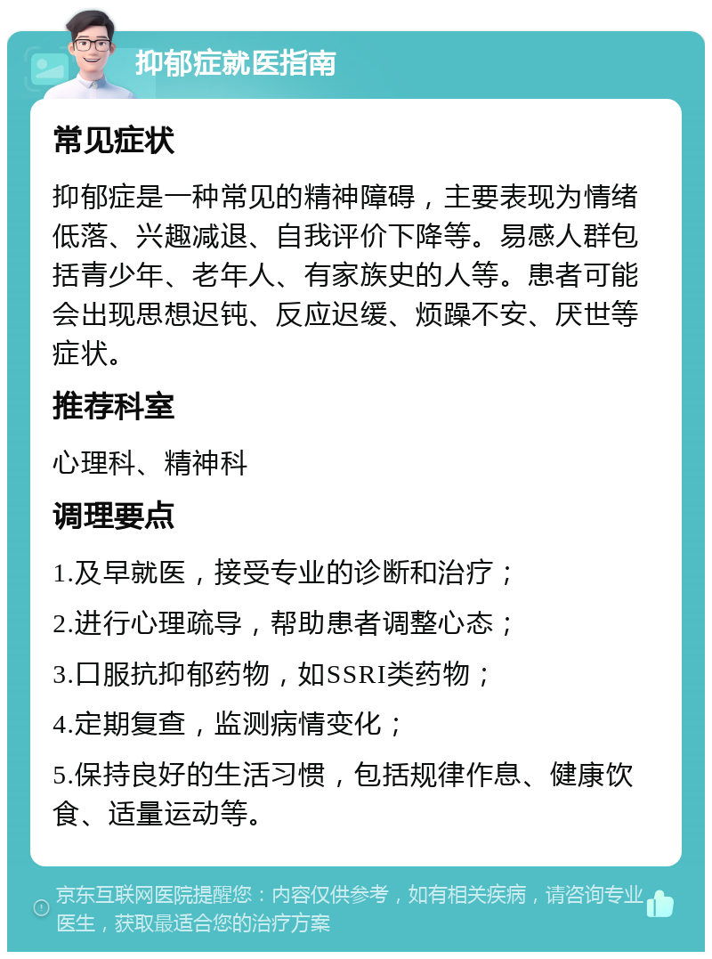 抑郁症就医指南 常见症状 抑郁症是一种常见的精神障碍，主要表现为情绪低落、兴趣减退、自我评价下降等。易感人群包括青少年、老年人、有家族史的人等。患者可能会出现思想迟钝、反应迟缓、烦躁不安、厌世等症状。 推荐科室 心理科、精神科 调理要点 1.及早就医，接受专业的诊断和治疗； 2.进行心理疏导，帮助患者调整心态； 3.口服抗抑郁药物，如SSRI类药物； 4.定期复查，监测病情变化； 5.保持良好的生活习惯，包括规律作息、健康饮食、适量运动等。