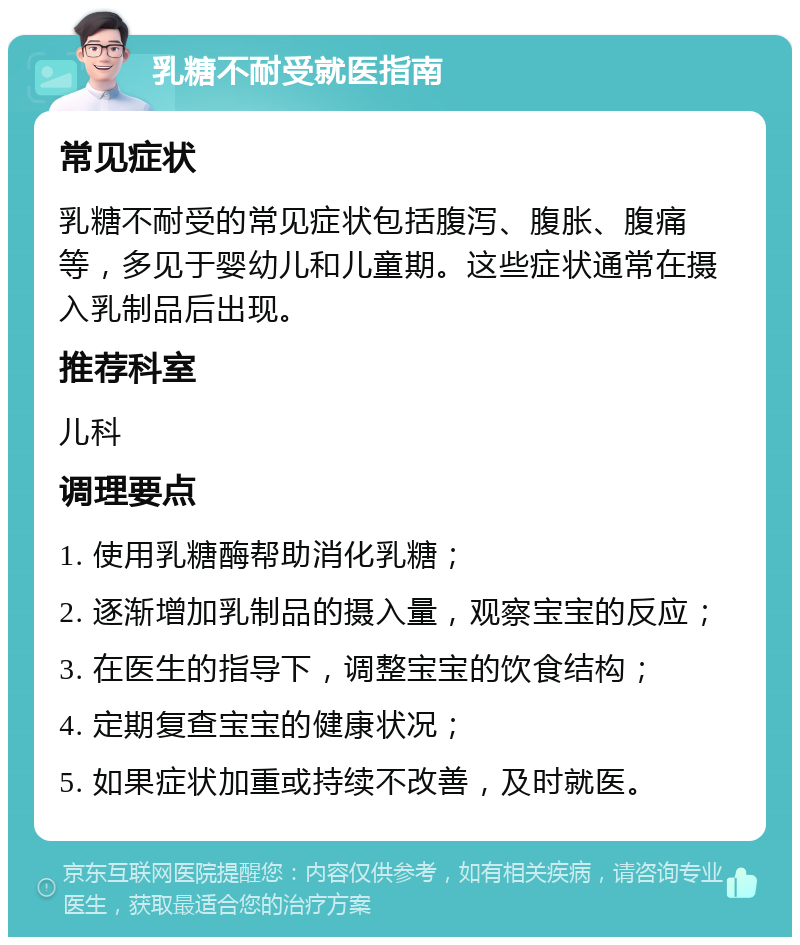 乳糖不耐受就医指南 常见症状 乳糖不耐受的常见症状包括腹泻、腹胀、腹痛等，多见于婴幼儿和儿童期。这些症状通常在摄入乳制品后出现。 推荐科室 儿科 调理要点 1. 使用乳糖酶帮助消化乳糖； 2. 逐渐增加乳制品的摄入量，观察宝宝的反应； 3. 在医生的指导下，调整宝宝的饮食结构； 4. 定期复查宝宝的健康状况； 5. 如果症状加重或持续不改善，及时就医。