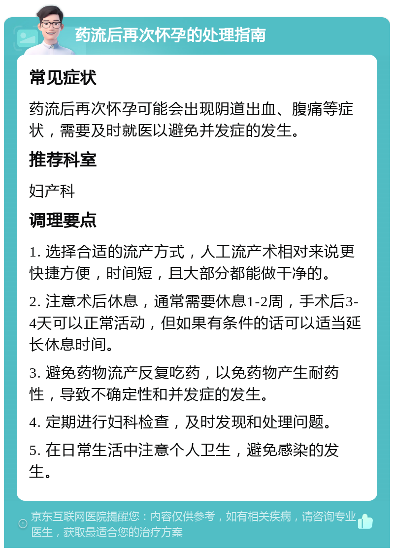 药流后再次怀孕的处理指南 常见症状 药流后再次怀孕可能会出现阴道出血、腹痛等症状，需要及时就医以避免并发症的发生。 推荐科室 妇产科 调理要点 1. 选择合适的流产方式，人工流产术相对来说更快捷方便，时间短，且大部分都能做干净的。 2. 注意术后休息，通常需要休息1-2周，手术后3-4天可以正常活动，但如果有条件的话可以适当延长休息时间。 3. 避免药物流产反复吃药，以免药物产生耐药性，导致不确定性和并发症的发生。 4. 定期进行妇科检查，及时发现和处理问题。 5. 在日常生活中注意个人卫生，避免感染的发生。