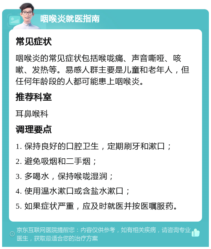 咽喉炎就医指南 常见症状 咽喉炎的常见症状包括喉咙痛、声音嘶哑、咳嗽、发热等。易感人群主要是儿童和老年人，但任何年龄段的人都可能患上咽喉炎。 推荐科室 耳鼻喉科 调理要点 1. 保持良好的口腔卫生，定期刷牙和漱口； 2. 避免吸烟和二手烟； 3. 多喝水，保持喉咙湿润； 4. 使用温水漱口或含盐水漱口； 5. 如果症状严重，应及时就医并按医嘱服药。