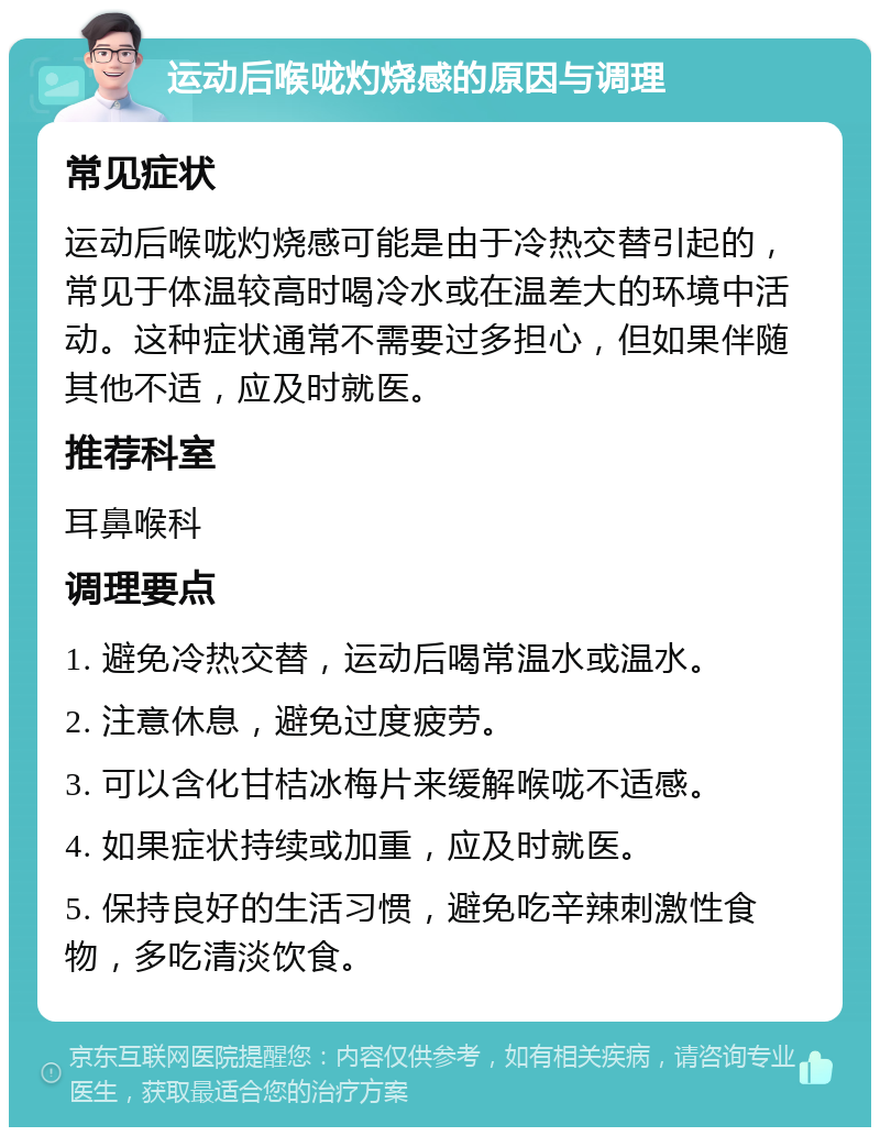 运动后喉咙灼烧感的原因与调理 常见症状 运动后喉咙灼烧感可能是由于冷热交替引起的，常见于体温较高时喝冷水或在温差大的环境中活动。这种症状通常不需要过多担心，但如果伴随其他不适，应及时就医。 推荐科室 耳鼻喉科 调理要点 1. 避免冷热交替，运动后喝常温水或温水。 2. 注意休息，避免过度疲劳。 3. 可以含化甘桔冰梅片来缓解喉咙不适感。 4. 如果症状持续或加重，应及时就医。 5. 保持良好的生活习惯，避免吃辛辣刺激性食物，多吃清淡饮食。