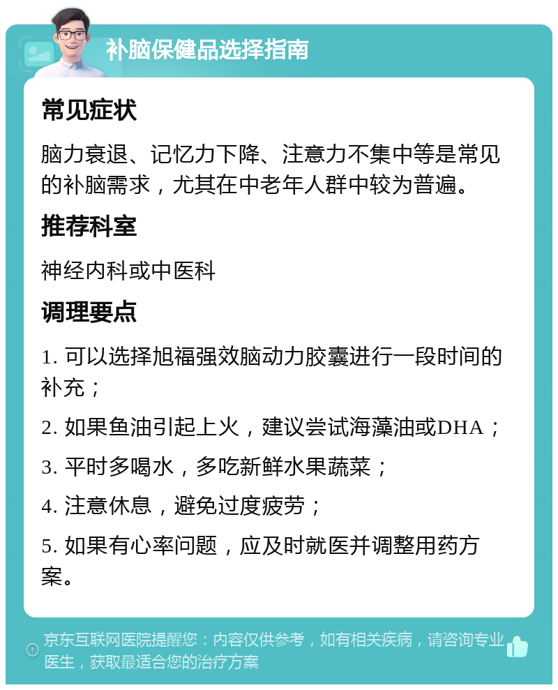 补脑保健品选择指南 常见症状 脑力衰退、记忆力下降、注意力不集中等是常见的补脑需求，尤其在中老年人群中较为普遍。 推荐科室 神经内科或中医科 调理要点 1. 可以选择旭福强效脑动力胶囊进行一段时间的补充； 2. 如果鱼油引起上火，建议尝试海藻油或DHA； 3. 平时多喝水，多吃新鲜水果蔬菜； 4. 注意休息，避免过度疲劳； 5. 如果有心率问题，应及时就医并调整用药方案。