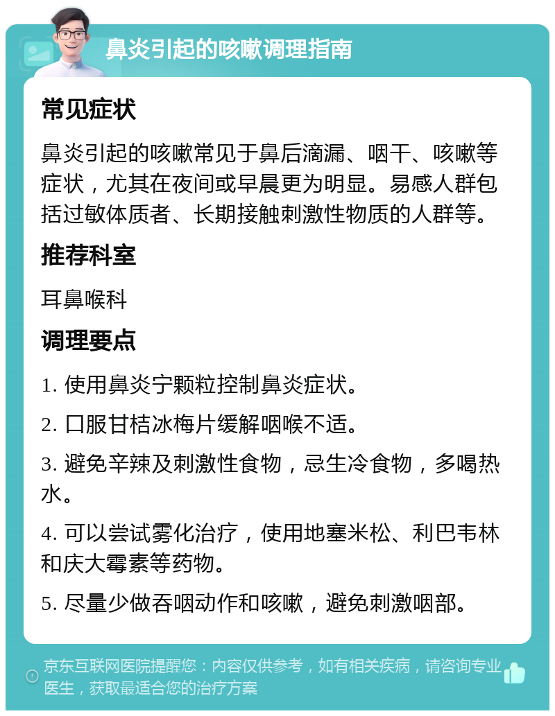 鼻炎引起的咳嗽调理指南 常见症状 鼻炎引起的咳嗽常见于鼻后滴漏、咽干、咳嗽等症状，尤其在夜间或早晨更为明显。易感人群包括过敏体质者、长期接触刺激性物质的人群等。 推荐科室 耳鼻喉科 调理要点 1. 使用鼻炎宁颗粒控制鼻炎症状。 2. 口服甘桔冰梅片缓解咽喉不适。 3. 避免辛辣及刺激性食物，忌生冷食物，多喝热水。 4. 可以尝试雾化治疗，使用地塞米松、利巴韦林和庆大霉素等药物。 5. 尽量少做吞咽动作和咳嗽，避免刺激咽部。