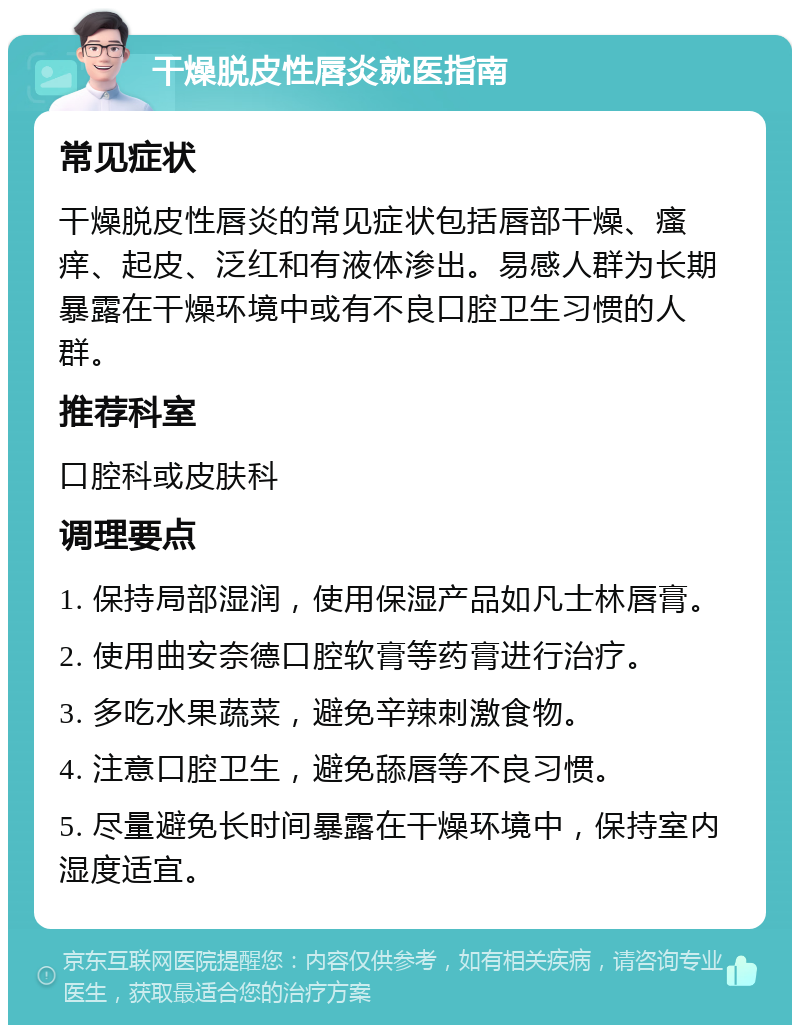 干燥脱皮性唇炎就医指南 常见症状 干燥脱皮性唇炎的常见症状包括唇部干燥、瘙痒、起皮、泛红和有液体渗出。易感人群为长期暴露在干燥环境中或有不良口腔卫生习惯的人群。 推荐科室 口腔科或皮肤科 调理要点 1. 保持局部湿润，使用保湿产品如凡士林唇膏。 2. 使用曲安奈德口腔软膏等药膏进行治疗。 3. 多吃水果蔬菜，避免辛辣刺激食物。 4. 注意口腔卫生，避免舔唇等不良习惯。 5. 尽量避免长时间暴露在干燥环境中，保持室内湿度适宜。