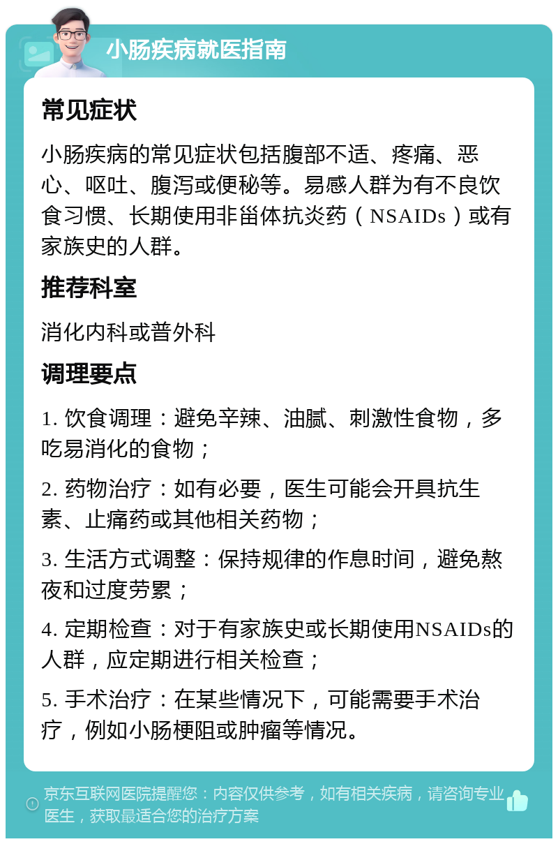 小肠疾病就医指南 常见症状 小肠疾病的常见症状包括腹部不适、疼痛、恶心、呕吐、腹泻或便秘等。易感人群为有不良饮食习惯、长期使用非甾体抗炎药（NSAIDs）或有家族史的人群。 推荐科室 消化内科或普外科 调理要点 1. 饮食调理：避免辛辣、油腻、刺激性食物，多吃易消化的食物； 2. 药物治疗：如有必要，医生可能会开具抗生素、止痛药或其他相关药物； 3. 生活方式调整：保持规律的作息时间，避免熬夜和过度劳累； 4. 定期检查：对于有家族史或长期使用NSAIDs的人群，应定期进行相关检查； 5. 手术治疗：在某些情况下，可能需要手术治疗，例如小肠梗阻或肿瘤等情况。