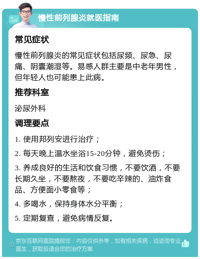 慢性前列腺炎就医指南 常见症状 慢性前列腺炎的常见症状包括尿频、尿急、尿痛、阴囊潮湿等。易感人群主要是中老年男性，但年轻人也可能患上此病。 推荐科室 泌尿外科 调理要点 1. 使用邦列安进行治疗； 2. 每天晚上温水坐浴15-20分钟，避免烫伤； 3. 养成良好的生活和饮食习惯，不要饮酒，不要长期久坐，不要熬夜，不要吃辛辣的、油炸食品、方便面小零食等； 4. 多喝水，保持身体水分平衡； 5. 定期复查，避免病情反复。