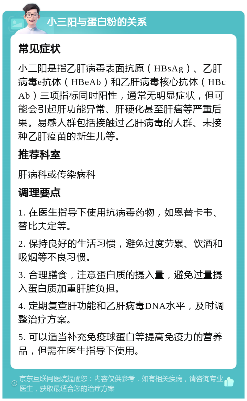 小三阳与蛋白粉的关系 常见症状 小三阳是指乙肝病毒表面抗原（HBsAg）、乙肝病毒e抗体（HBeAb）和乙肝病毒核心抗体（HBcAb）三项指标同时阳性，通常无明显症状，但可能会引起肝功能异常、肝硬化甚至肝癌等严重后果。易感人群包括接触过乙肝病毒的人群、未接种乙肝疫苗的新生儿等。 推荐科室 肝病科或传染病科 调理要点 1. 在医生指导下使用抗病毒药物，如恩替卡韦、替比夫定等。 2. 保持良好的生活习惯，避免过度劳累、饮酒和吸烟等不良习惯。 3. 合理膳食，注意蛋白质的摄入量，避免过量摄入蛋白质加重肝脏负担。 4. 定期复查肝功能和乙肝病毒DNA水平，及时调整治疗方案。 5. 可以适当补充免疫球蛋白等提高免疫力的营养品，但需在医生指导下使用。