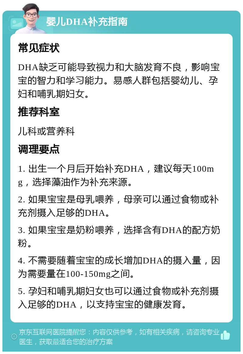 婴儿DHA补充指南 常见症状 DHA缺乏可能导致视力和大脑发育不良，影响宝宝的智力和学习能力。易感人群包括婴幼儿、孕妇和哺乳期妇女。 推荐科室 儿科或营养科 调理要点 1. 出生一个月后开始补充DHA，建议每天100mg，选择藻油作为补充来源。 2. 如果宝宝是母乳喂养，母亲可以通过食物或补充剂摄入足够的DHA。 3. 如果宝宝是奶粉喂养，选择含有DHA的配方奶粉。 4. 不需要随着宝宝的成长增加DHA的摄入量，因为需要量在100-150mg之间。 5. 孕妇和哺乳期妇女也可以通过食物或补充剂摄入足够的DHA，以支持宝宝的健康发育。