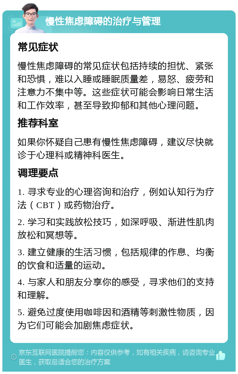 慢性焦虑障碍的治疗与管理 常见症状 慢性焦虑障碍的常见症状包括持续的担忧、紧张和恐惧，难以入睡或睡眠质量差，易怒、疲劳和注意力不集中等。这些症状可能会影响日常生活和工作效率，甚至导致抑郁和其他心理问题。 推荐科室 如果你怀疑自己患有慢性焦虑障碍，建议尽快就诊于心理科或精神科医生。 调理要点 1. 寻求专业的心理咨询和治疗，例如认知行为疗法（CBT）或药物治疗。 2. 学习和实践放松技巧，如深呼吸、渐进性肌肉放松和冥想等。 3. 建立健康的生活习惯，包括规律的作息、均衡的饮食和适量的运动。 4. 与家人和朋友分享你的感受，寻求他们的支持和理解。 5. 避免过度使用咖啡因和酒精等刺激性物质，因为它们可能会加剧焦虑症状。