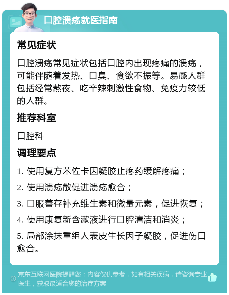 口腔溃疡就医指南 常见症状 口腔溃疡常见症状包括口腔内出现疼痛的溃疡，可能伴随着发热、口臭、食欲不振等。易感人群包括经常熬夜、吃辛辣刺激性食物、免疫力较低的人群。 推荐科室 口腔科 调理要点 1. 使用复方苯佐卡因凝胶止疼药缓解疼痛； 2. 使用溃疡散促进溃疡愈合； 3. 口服善存补充维生素和微量元素，促进恢复； 4. 使用康复新含漱液进行口腔清洁和消炎； 5. 局部涂抹重组人表皮生长因子凝胶，促进伤口愈合。