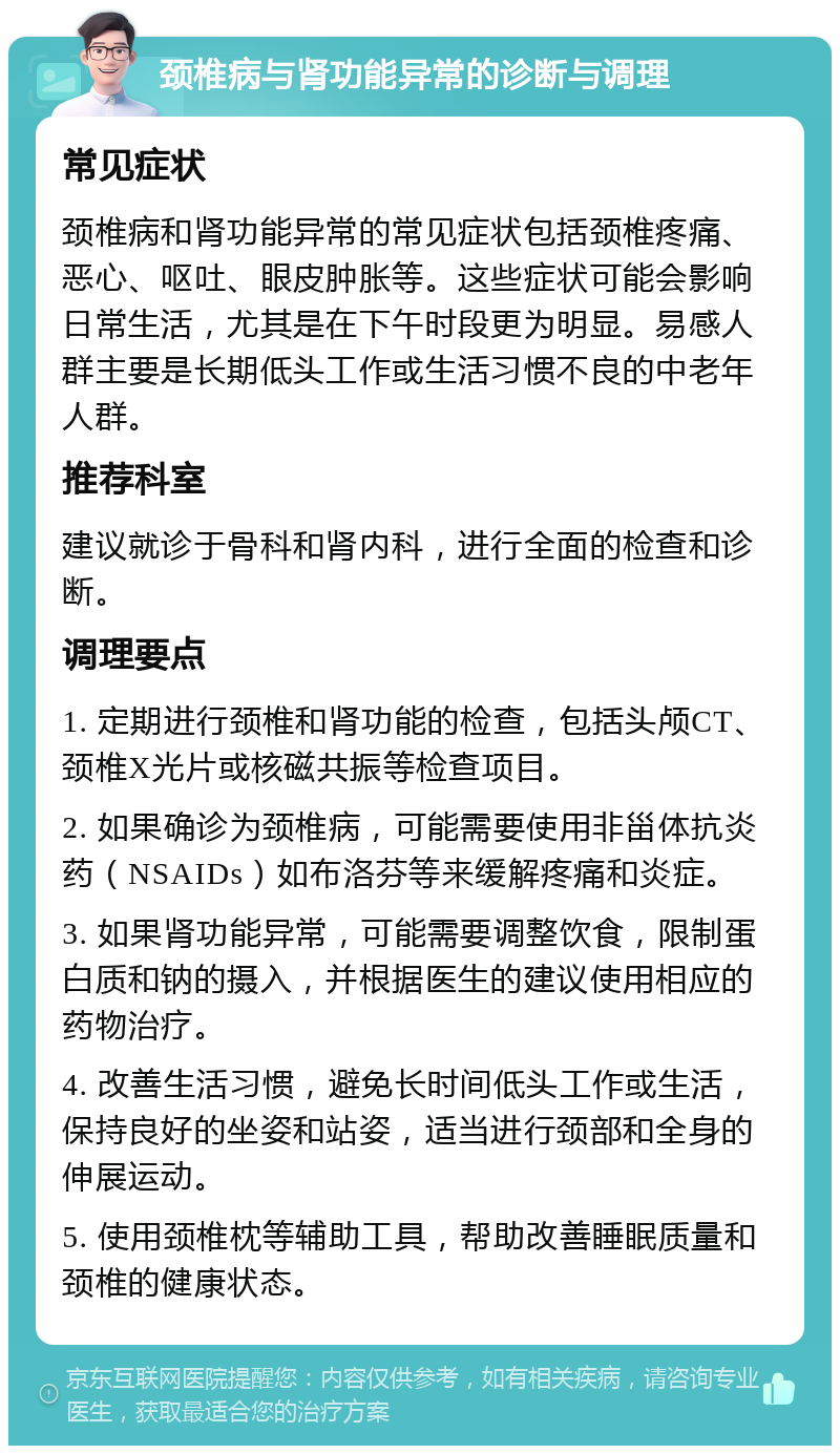 颈椎病与肾功能异常的诊断与调理 常见症状 颈椎病和肾功能异常的常见症状包括颈椎疼痛、恶心、呕吐、眼皮肿胀等。这些症状可能会影响日常生活，尤其是在下午时段更为明显。易感人群主要是长期低头工作或生活习惯不良的中老年人群。 推荐科室 建议就诊于骨科和肾内科，进行全面的检查和诊断。 调理要点 1. 定期进行颈椎和肾功能的检查，包括头颅CT、颈椎X光片或核磁共振等检查项目。 2. 如果确诊为颈椎病，可能需要使用非甾体抗炎药（NSAIDs）如布洛芬等来缓解疼痛和炎症。 3. 如果肾功能异常，可能需要调整饮食，限制蛋白质和钠的摄入，并根据医生的建议使用相应的药物治疗。 4. 改善生活习惯，避免长时间低头工作或生活，保持良好的坐姿和站姿，适当进行颈部和全身的伸展运动。 5. 使用颈椎枕等辅助工具，帮助改善睡眠质量和颈椎的健康状态。