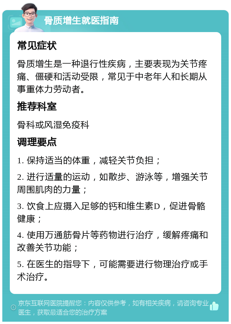 骨质增生就医指南 常见症状 骨质增生是一种退行性疾病，主要表现为关节疼痛、僵硬和活动受限，常见于中老年人和长期从事重体力劳动者。 推荐科室 骨科或风湿免疫科 调理要点 1. 保持适当的体重，减轻关节负担； 2. 进行适量的运动，如散步、游泳等，增强关节周围肌肉的力量； 3. 饮食上应摄入足够的钙和维生素D，促进骨骼健康； 4. 使用万通筋骨片等药物进行治疗，缓解疼痛和改善关节功能； 5. 在医生的指导下，可能需要进行物理治疗或手术治疗。