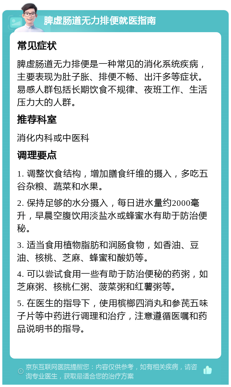 脾虚肠道无力排便就医指南 常见症状 脾虚肠道无力排便是一种常见的消化系统疾病，主要表现为肚子胀、排便不畅、出汗多等症状。易感人群包括长期饮食不规律、夜班工作、生活压力大的人群。 推荐科室 消化内科或中医科 调理要点 1. 调整饮食结构，增加膳食纤维的摄入，多吃五谷杂粮、蔬菜和水果。 2. 保持足够的水分摄入，每日进水量约2000毫升，早晨空腹饮用淡盐水或蜂蜜水有助于防治便秘。 3. 适当食用植物脂肪和润肠食物，如香油、豆油、核桃、芝麻、蜂蜜和酸奶等。 4. 可以尝试食用一些有助于防治便秘的药粥，如芝麻粥、核桃仁粥、菠菜粥和红薯粥等。 5. 在医生的指导下，使用槟榔四消丸和参芪五味子片等中药进行调理和治疗，注意遵循医嘱和药品说明书的指导。