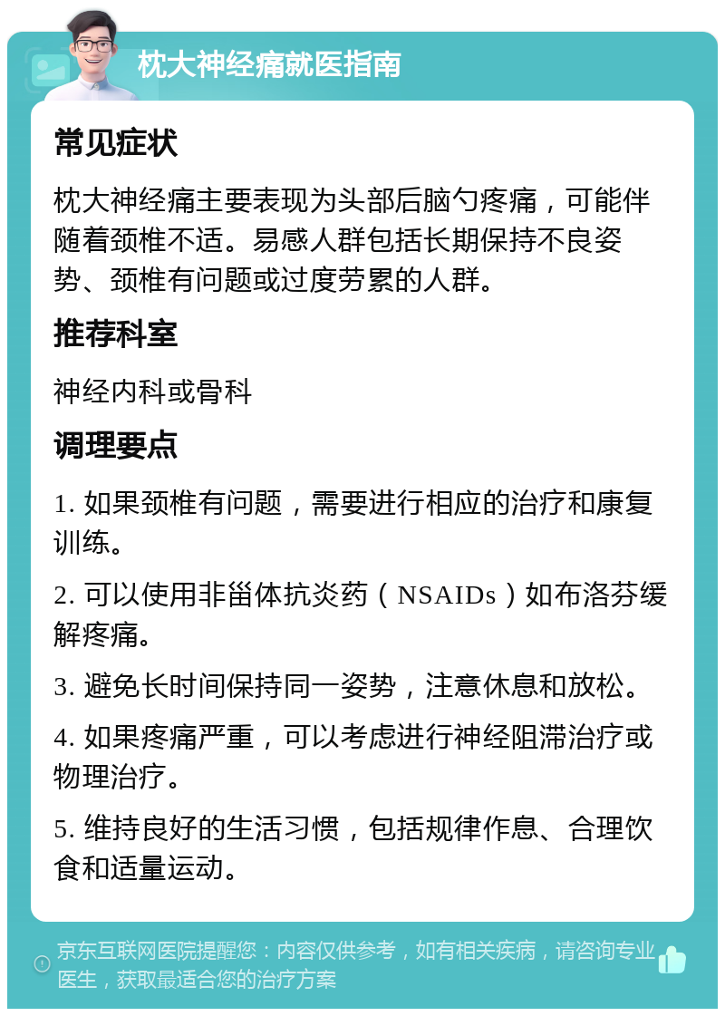 枕大神经痛就医指南 常见症状 枕大神经痛主要表现为头部后脑勺疼痛，可能伴随着颈椎不适。易感人群包括长期保持不良姿势、颈椎有问题或过度劳累的人群。 推荐科室 神经内科或骨科 调理要点 1. 如果颈椎有问题，需要进行相应的治疗和康复训练。 2. 可以使用非甾体抗炎药（NSAIDs）如布洛芬缓解疼痛。 3. 避免长时间保持同一姿势，注意休息和放松。 4. 如果疼痛严重，可以考虑进行神经阻滞治疗或物理治疗。 5. 维持良好的生活习惯，包括规律作息、合理饮食和适量运动。