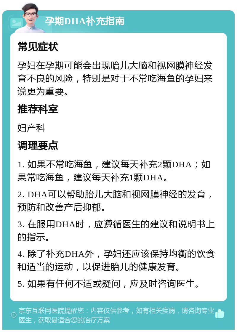 孕期DHA补充指南 常见症状 孕妇在孕期可能会出现胎儿大脑和视网膜神经发育不良的风险，特别是对于不常吃海鱼的孕妇来说更为重要。 推荐科室 妇产科 调理要点 1. 如果不常吃海鱼，建议每天补充2颗DHA；如果常吃海鱼，建议每天补充1颗DHA。 2. DHA可以帮助胎儿大脑和视网膜神经的发育，预防和改善产后抑郁。 3. 在服用DHA时，应遵循医生的建议和说明书上的指示。 4. 除了补充DHA外，孕妇还应该保持均衡的饮食和适当的运动，以促进胎儿的健康发育。 5. 如果有任何不适或疑问，应及时咨询医生。