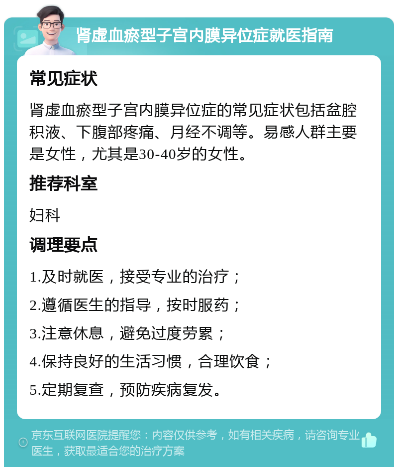 肾虚血瘀型子宫内膜异位症就医指南 常见症状 肾虚血瘀型子宫内膜异位症的常见症状包括盆腔积液、下腹部疼痛、月经不调等。易感人群主要是女性，尤其是30-40岁的女性。 推荐科室 妇科 调理要点 1.及时就医，接受专业的治疗； 2.遵循医生的指导，按时服药； 3.注意休息，避免过度劳累； 4.保持良好的生活习惯，合理饮食； 5.定期复查，预防疾病复发。