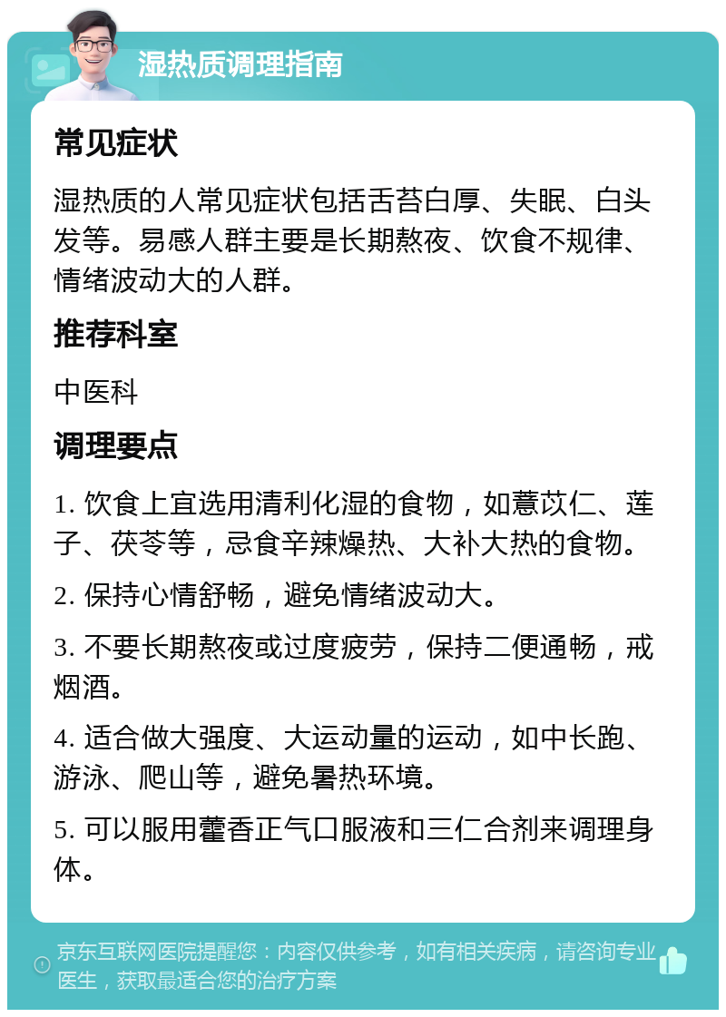 湿热质调理指南 常见症状 湿热质的人常见症状包括舌苔白厚、失眠、白头发等。易感人群主要是长期熬夜、饮食不规律、情绪波动大的人群。 推荐科室 中医科 调理要点 1. 饮食上宜选用清利化湿的食物，如薏苡仁、莲子、茯苓等，忌食辛辣燥热、大补大热的食物。 2. 保持心情舒畅，避免情绪波动大。 3. 不要长期熬夜或过度疲劳，保持二便通畅，戒烟酒。 4. 适合做大强度、大运动量的运动，如中长跑、游泳、爬山等，避免暑热环境。 5. 可以服用藿香正气口服液和三仁合剂来调理身体。