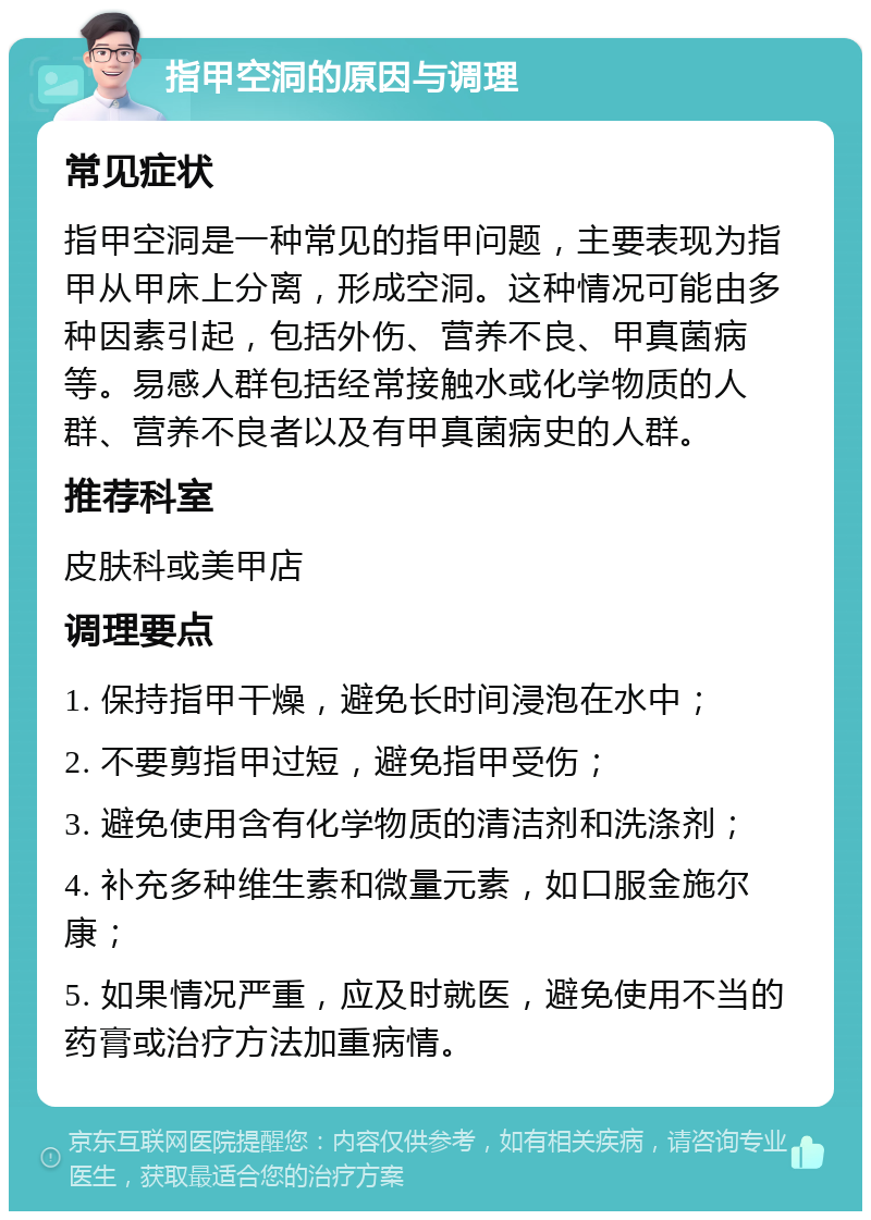 指甲空洞的原因与调理 常见症状 指甲空洞是一种常见的指甲问题，主要表现为指甲从甲床上分离，形成空洞。这种情况可能由多种因素引起，包括外伤、营养不良、甲真菌病等。易感人群包括经常接触水或化学物质的人群、营养不良者以及有甲真菌病史的人群。 推荐科室 皮肤科或美甲店 调理要点 1. 保持指甲干燥，避免长时间浸泡在水中； 2. 不要剪指甲过短，避免指甲受伤； 3. 避免使用含有化学物质的清洁剂和洗涤剂； 4. 补充多种维生素和微量元素，如口服金施尔康； 5. 如果情况严重，应及时就医，避免使用不当的药膏或治疗方法加重病情。