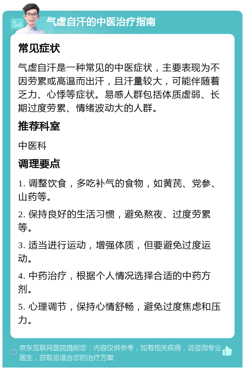 气虚自汗的中医治疗指南 常见症状 气虚自汗是一种常见的中医症状，主要表现为不因劳累或高温而出汗，且汗量较大，可能伴随着乏力、心悸等症状。易感人群包括体质虚弱、长期过度劳累、情绪波动大的人群。 推荐科室 中医科 调理要点 1. 调整饮食，多吃补气的食物，如黄芪、党参、山药等。 2. 保持良好的生活习惯，避免熬夜、过度劳累等。 3. 适当进行运动，增强体质，但要避免过度运动。 4. 中药治疗，根据个人情况选择合适的中药方剂。 5. 心理调节，保持心情舒畅，避免过度焦虑和压力。