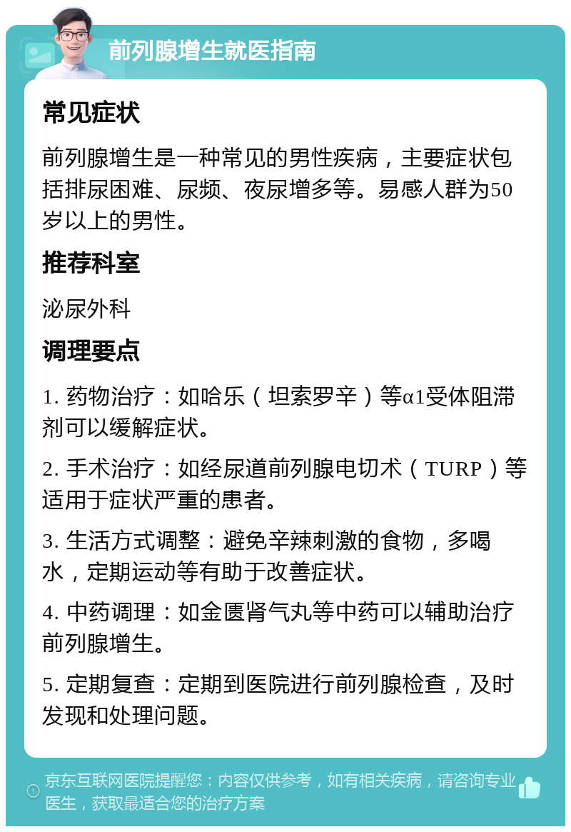 前列腺增生就医指南 常见症状 前列腺增生是一种常见的男性疾病，主要症状包括排尿困难、尿频、夜尿增多等。易感人群为50岁以上的男性。 推荐科室 泌尿外科 调理要点 1. 药物治疗：如哈乐（坦索罗辛）等α1受体阻滞剂可以缓解症状。 2. 手术治疗：如经尿道前列腺电切术（TURP）等适用于症状严重的患者。 3. 生活方式调整：避免辛辣刺激的食物，多喝水，定期运动等有助于改善症状。 4. 中药调理：如金匮肾气丸等中药可以辅助治疗前列腺增生。 5. 定期复查：定期到医院进行前列腺检查，及时发现和处理问题。