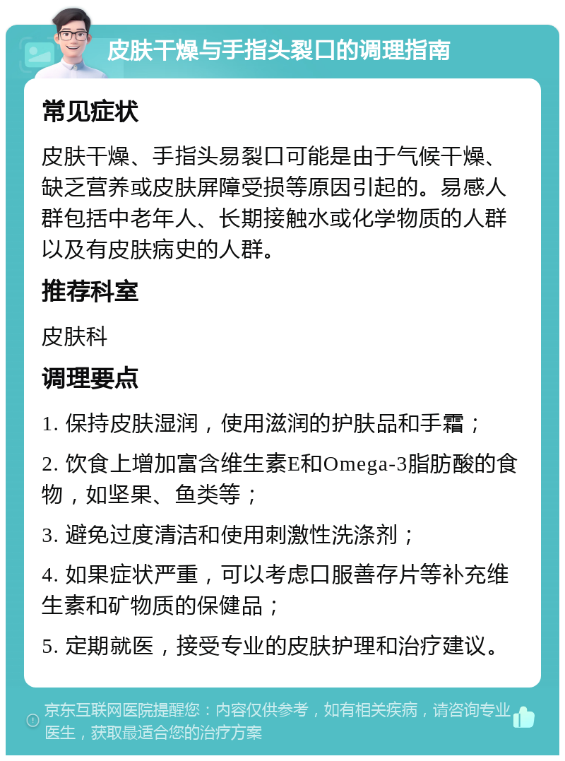 皮肤干燥与手指头裂口的调理指南 常见症状 皮肤干燥、手指头易裂口可能是由于气候干燥、缺乏营养或皮肤屏障受损等原因引起的。易感人群包括中老年人、长期接触水或化学物质的人群以及有皮肤病史的人群。 推荐科室 皮肤科 调理要点 1. 保持皮肤湿润，使用滋润的护肤品和手霜； 2. 饮食上增加富含维生素E和Omega-3脂肪酸的食物，如坚果、鱼类等； 3. 避免过度清洁和使用刺激性洗涤剂； 4. 如果症状严重，可以考虑口服善存片等补充维生素和矿物质的保健品； 5. 定期就医，接受专业的皮肤护理和治疗建议。