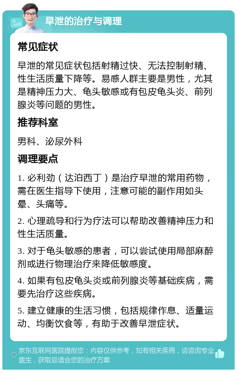 早泄的治疗与调理 常见症状 早泄的常见症状包括射精过快、无法控制射精、性生活质量下降等。易感人群主要是男性，尤其是精神压力大、龟头敏感或有包皮龟头炎、前列腺炎等问题的男性。 推荐科室 男科、泌尿外科 调理要点 1. 必利劲（达泊西丁）是治疗早泄的常用药物，需在医生指导下使用，注意可能的副作用如头晕、头痛等。 2. 心理疏导和行为疗法可以帮助改善精神压力和性生活质量。 3. 对于龟头敏感的患者，可以尝试使用局部麻醉剂或进行物理治疗来降低敏感度。 4. 如果有包皮龟头炎或前列腺炎等基础疾病，需要先治疗这些疾病。 5. 建立健康的生活习惯，包括规律作息、适量运动、均衡饮食等，有助于改善早泄症状。