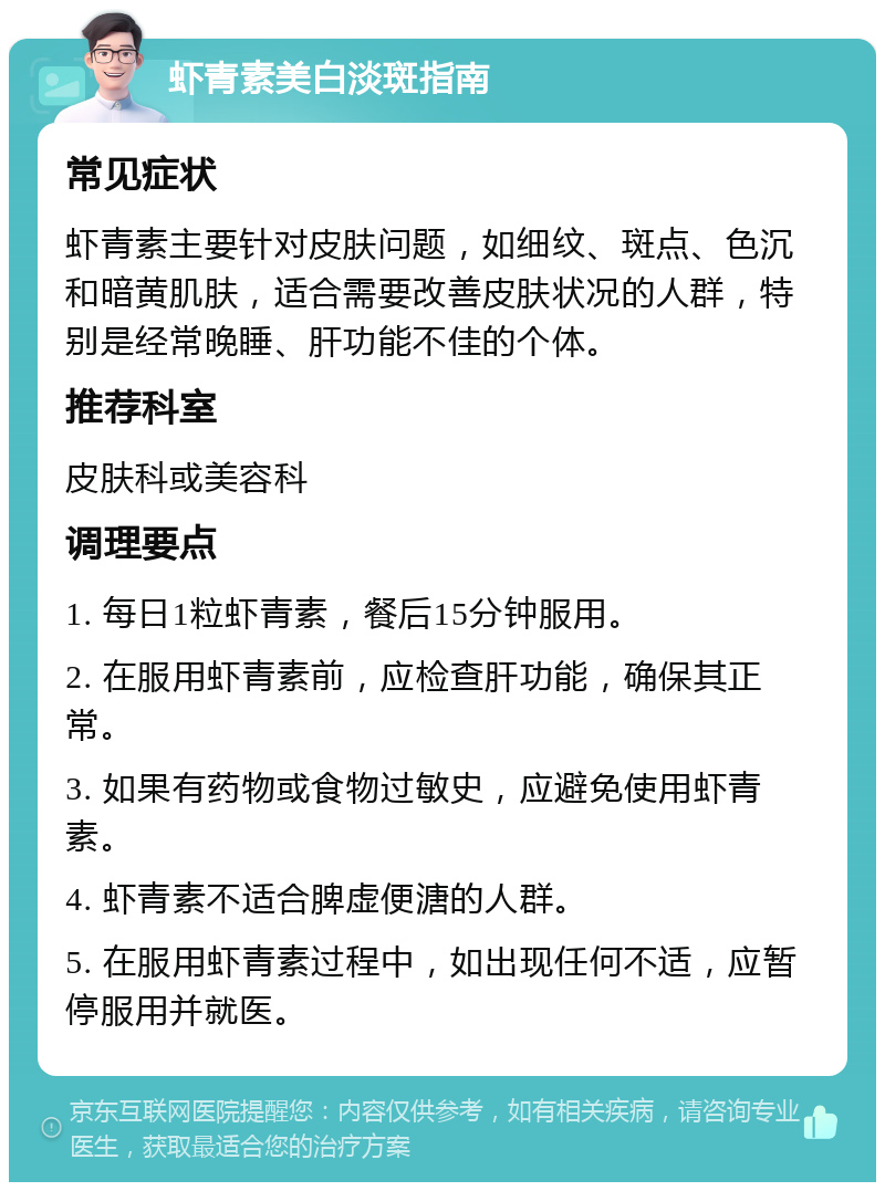 虾青素美白淡斑指南 常见症状 虾青素主要针对皮肤问题，如细纹、斑点、色沉和暗黄肌肤，适合需要改善皮肤状况的人群，特别是经常晚睡、肝功能不佳的个体。 推荐科室 皮肤科或美容科 调理要点 1. 每日1粒虾青素，餐后15分钟服用。 2. 在服用虾青素前，应检查肝功能，确保其正常。 3. 如果有药物或食物过敏史，应避免使用虾青素。 4. 虾青素不适合脾虚便溏的人群。 5. 在服用虾青素过程中，如出现任何不适，应暂停服用并就医。