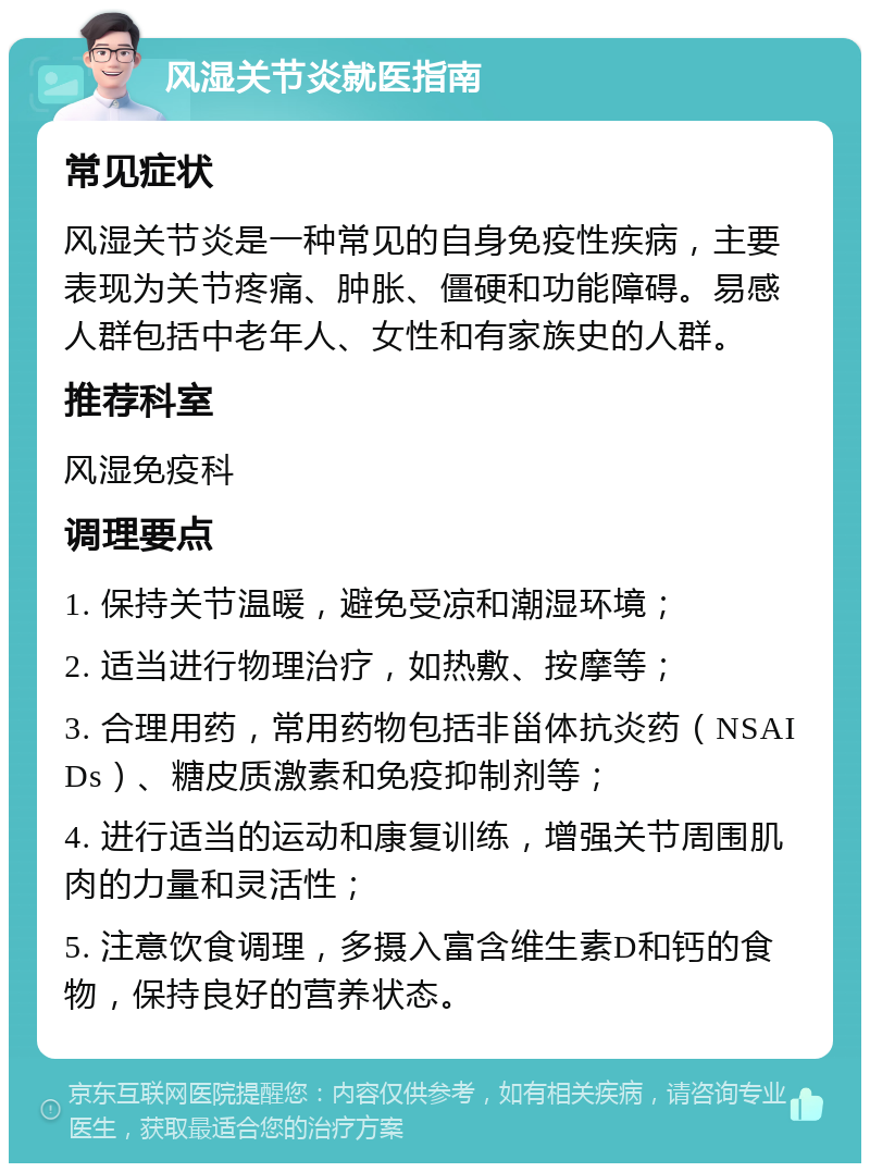 风湿关节炎就医指南 常见症状 风湿关节炎是一种常见的自身免疫性疾病，主要表现为关节疼痛、肿胀、僵硬和功能障碍。易感人群包括中老年人、女性和有家族史的人群。 推荐科室 风湿免疫科 调理要点 1. 保持关节温暖，避免受凉和潮湿环境； 2. 适当进行物理治疗，如热敷、按摩等； 3. 合理用药，常用药物包括非甾体抗炎药（NSAIDs）、糖皮质激素和免疫抑制剂等； 4. 进行适当的运动和康复训练，增强关节周围肌肉的力量和灵活性； 5. 注意饮食调理，多摄入富含维生素D和钙的食物，保持良好的营养状态。