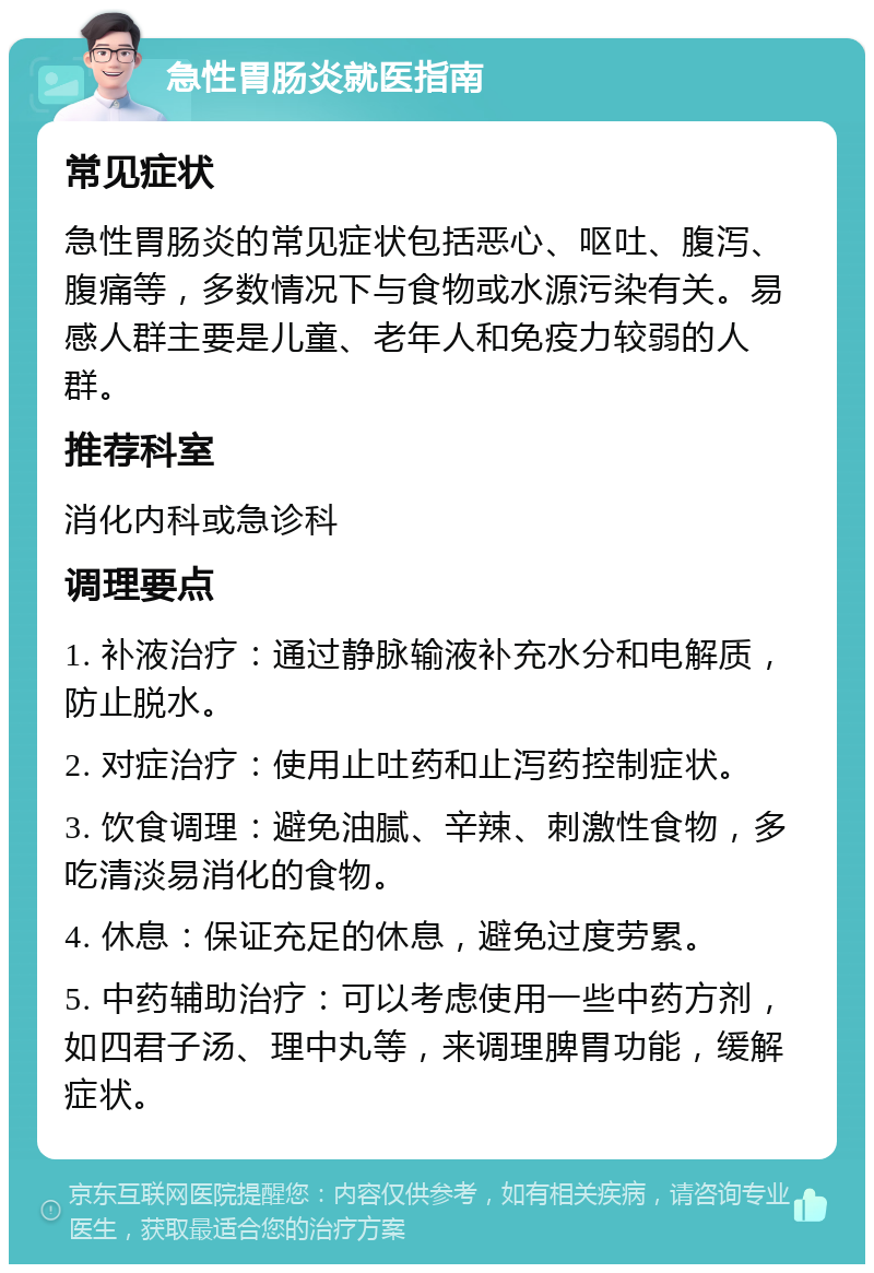 急性胃肠炎就医指南 常见症状 急性胃肠炎的常见症状包括恶心、呕吐、腹泻、腹痛等，多数情况下与食物或水源污染有关。易感人群主要是儿童、老年人和免疫力较弱的人群。 推荐科室 消化内科或急诊科 调理要点 1. 补液治疗：通过静脉输液补充水分和电解质，防止脱水。 2. 对症治疗：使用止吐药和止泻药控制症状。 3. 饮食调理：避免油腻、辛辣、刺激性食物，多吃清淡易消化的食物。 4. 休息：保证充足的休息，避免过度劳累。 5. 中药辅助治疗：可以考虑使用一些中药方剂，如四君子汤、理中丸等，来调理脾胃功能，缓解症状。