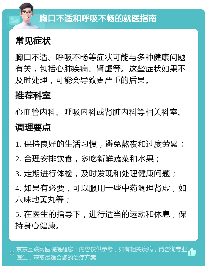 胸口不适和呼吸不畅的就医指南 常见症状 胸口不适、呼吸不畅等症状可能与多种健康问题有关，包括心肺疾病、肾虚等。这些症状如果不及时处理，可能会导致更严重的后果。 推荐科室 心血管内科、呼吸内科或肾脏内科等相关科室。 调理要点 1. 保持良好的生活习惯，避免熬夜和过度劳累； 2. 合理安排饮食，多吃新鲜蔬菜和水果； 3. 定期进行体检，及时发现和处理健康问题； 4. 如果有必要，可以服用一些中药调理肾虚，如六味地黄丸等； 5. 在医生的指导下，进行适当的运动和休息，保持身心健康。