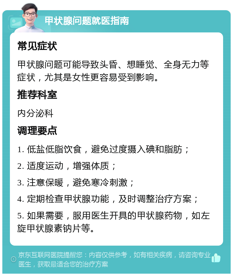 甲状腺问题就医指南 常见症状 甲状腺问题可能导致头昏、想睡觉、全身无力等症状，尤其是女性更容易受到影响。 推荐科室 内分泌科 调理要点 1. 低盐低脂饮食，避免过度摄入碘和脂肪； 2. 适度运动，增强体质； 3. 注意保暖，避免寒冷刺激； 4. 定期检查甲状腺功能，及时调整治疗方案； 5. 如果需要，服用医生开具的甲状腺药物，如左旋甲状腺素钠片等。