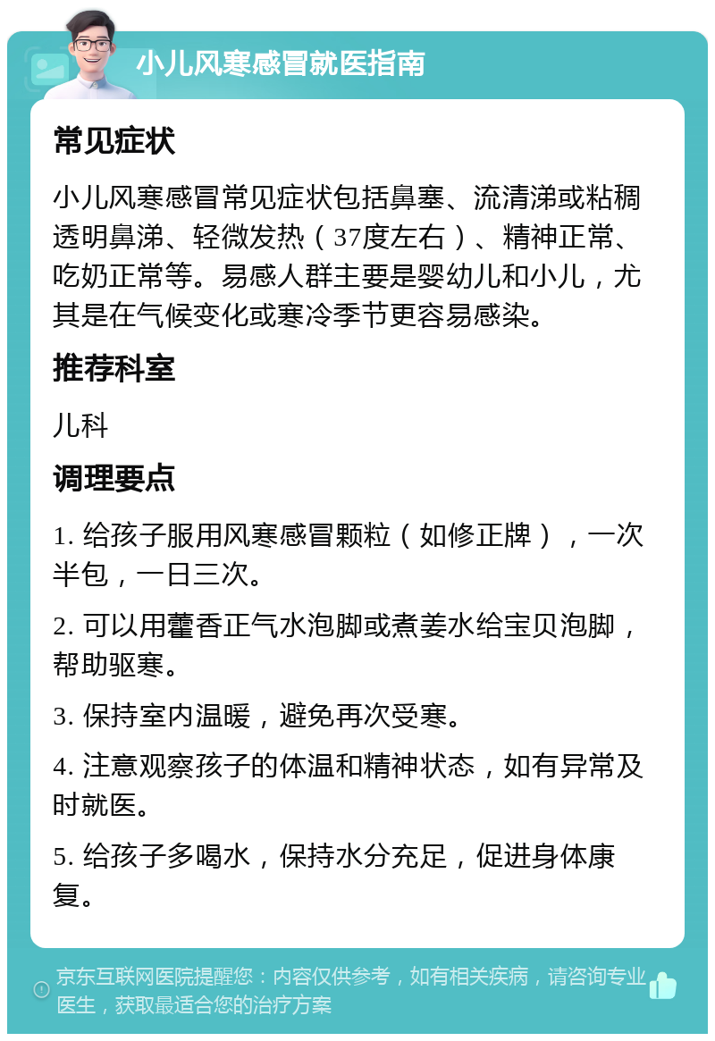 小儿风寒感冒就医指南 常见症状 小儿风寒感冒常见症状包括鼻塞、流清涕或粘稠透明鼻涕、轻微发热（37度左右）、精神正常、吃奶正常等。易感人群主要是婴幼儿和小儿，尤其是在气候变化或寒冷季节更容易感染。 推荐科室 儿科 调理要点 1. 给孩子服用风寒感冒颗粒（如修正牌），一次半包，一日三次。 2. 可以用藿香正气水泡脚或煮姜水给宝贝泡脚，帮助驱寒。 3. 保持室内温暖，避免再次受寒。 4. 注意观察孩子的体温和精神状态，如有异常及时就医。 5. 给孩子多喝水，保持水分充足，促进身体康复。