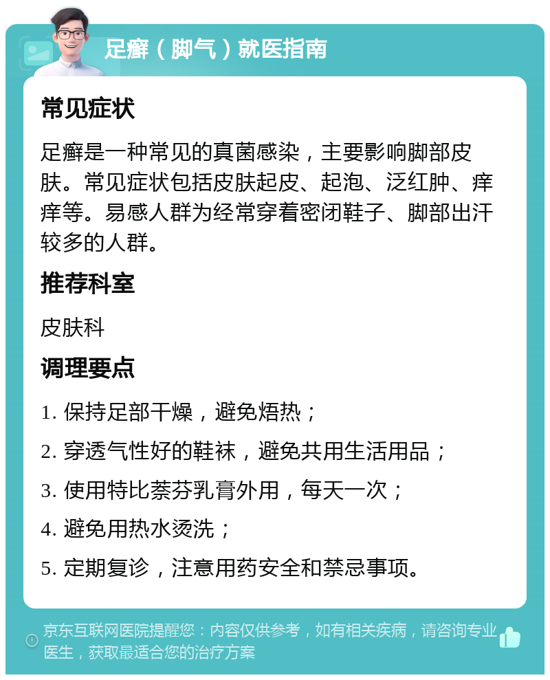 足癣（脚气）就医指南 常见症状 足癣是一种常见的真菌感染，主要影响脚部皮肤。常见症状包括皮肤起皮、起泡、泛红肿、痒痒等。易感人群为经常穿着密闭鞋子、脚部出汗较多的人群。 推荐科室 皮肤科 调理要点 1. 保持足部干燥，避免焐热； 2. 穿透气性好的鞋袜，避免共用生活用品； 3. 使用特比萘芬乳膏外用，每天一次； 4. 避免用热水烫洗； 5. 定期复诊，注意用药安全和禁忌事项。