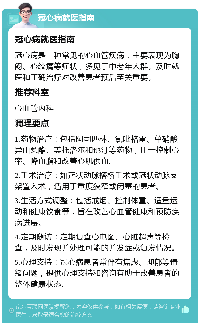 冠心病就医指南 冠心病就医指南 冠心病是一种常见的心血管疾病，主要表现为胸闷、心绞痛等症状，多见于中老年人群。及时就医和正确治疗对改善患者预后至关重要。 推荐科室 心血管内科 调理要点 1.药物治疗：包括阿司匹林、氯吡格雷、单硝酸异山梨酯、美托洛尔和他汀等药物，用于控制心率、降血脂和改善心肌供血。 2.手术治疗：如冠状动脉搭桥手术或冠状动脉支架置入术，适用于重度狭窄或闭塞的患者。 3.生活方式调整：包括戒烟、控制体重、适量运动和健康饮食等，旨在改善心血管健康和预防疾病进展。 4.定期随访：定期复查心电图、心脏超声等检查，及时发现并处理可能的并发症或复发情况。 5.心理支持：冠心病患者常伴有焦虑、抑郁等情绪问题，提供心理支持和咨询有助于改善患者的整体健康状态。