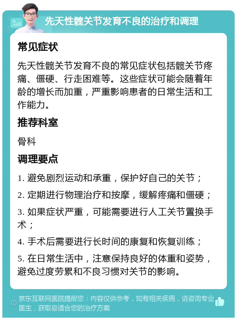 先天性髋关节发育不良的治疗和调理 常见症状 先天性髋关节发育不良的常见症状包括髋关节疼痛、僵硬、行走困难等。这些症状可能会随着年龄的增长而加重，严重影响患者的日常生活和工作能力。 推荐科室 骨科 调理要点 1. 避免剧烈运动和承重，保护好自己的关节； 2. 定期进行物理治疗和按摩，缓解疼痛和僵硬； 3. 如果症状严重，可能需要进行人工关节置换手术； 4. 手术后需要进行长时间的康复和恢复训练； 5. 在日常生活中，注意保持良好的体重和姿势，避免过度劳累和不良习惯对关节的影响。