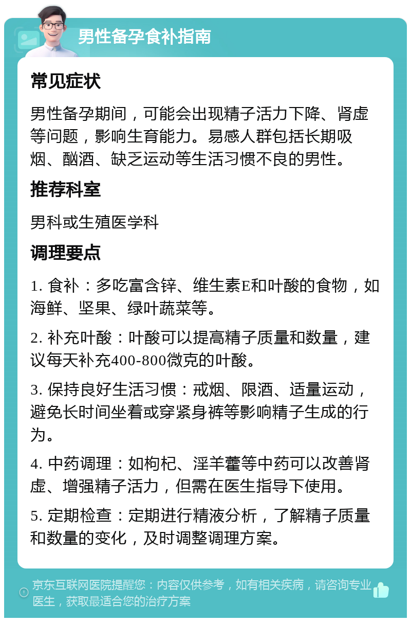 男性备孕食补指南 常见症状 男性备孕期间，可能会出现精子活力下降、肾虚等问题，影响生育能力。易感人群包括长期吸烟、酗酒、缺乏运动等生活习惯不良的男性。 推荐科室 男科或生殖医学科 调理要点 1. 食补：多吃富含锌、维生素E和叶酸的食物，如海鲜、坚果、绿叶蔬菜等。 2. 补充叶酸：叶酸可以提高精子质量和数量，建议每天补充400-800微克的叶酸。 3. 保持良好生活习惯：戒烟、限酒、适量运动，避免长时间坐着或穿紧身裤等影响精子生成的行为。 4. 中药调理：如枸杞、淫羊藿等中药可以改善肾虚、增强精子活力，但需在医生指导下使用。 5. 定期检查：定期进行精液分析，了解精子质量和数量的变化，及时调整调理方案。