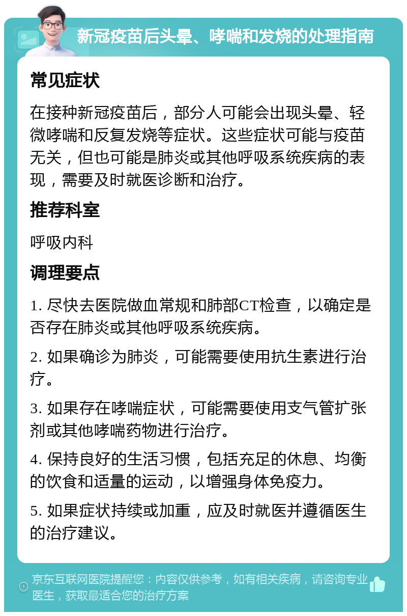 新冠疫苗后头晕、哮喘和发烧的处理指南 常见症状 在接种新冠疫苗后，部分人可能会出现头晕、轻微哮喘和反复发烧等症状。这些症状可能与疫苗无关，但也可能是肺炎或其他呼吸系统疾病的表现，需要及时就医诊断和治疗。 推荐科室 呼吸内科 调理要点 1. 尽快去医院做血常规和肺部CT检查，以确定是否存在肺炎或其他呼吸系统疾病。 2. 如果确诊为肺炎，可能需要使用抗生素进行治疗。 3. 如果存在哮喘症状，可能需要使用支气管扩张剂或其他哮喘药物进行治疗。 4. 保持良好的生活习惯，包括充足的休息、均衡的饮食和适量的运动，以增强身体免疫力。 5. 如果症状持续或加重，应及时就医并遵循医生的治疗建议。